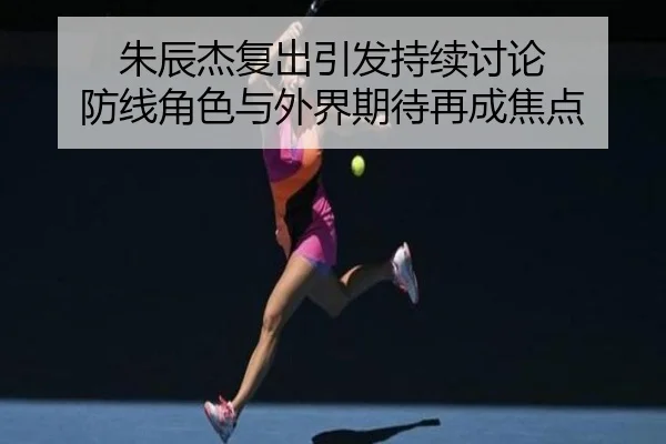 朱辰杰复出引发持续讨论 防线角色与外界期待再成焦点